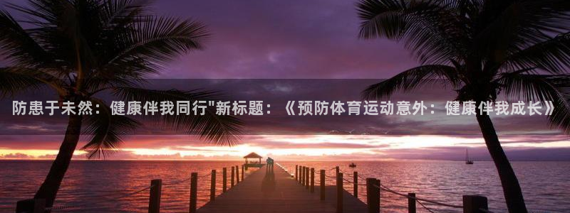 乐球体育火箭对爵士录像：防患于未然：健康伴我同行\